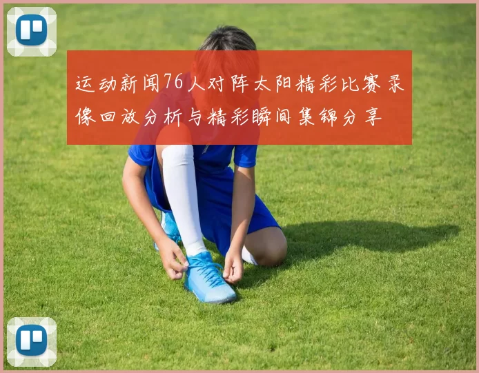 运动新闻76人对阵太阳精彩比赛录像回放分析与精彩瞬间集锦分享