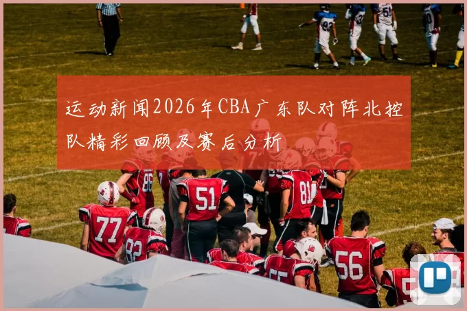 运动新闻2026年CBA广东队对阵北控队精彩回顾及赛后分析