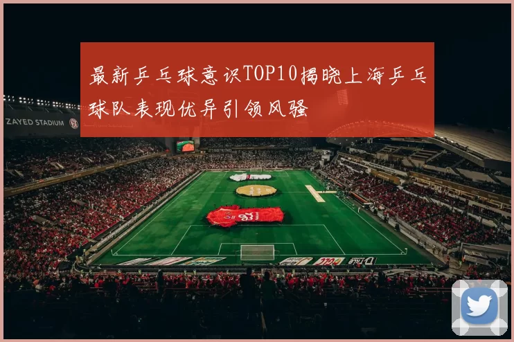 最新乒乓球意识TOP10揭晓上海乒乓球队表现优异引领风骚