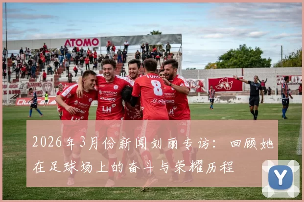 2026年3月份新闻刘丽专访：回顾她在足球场上的奋斗与荣耀历程